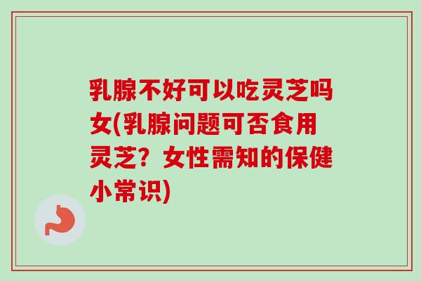 乳腺不好可以吃灵芝吗女(乳腺问题可否食用灵芝？女性需知的保健小常识)