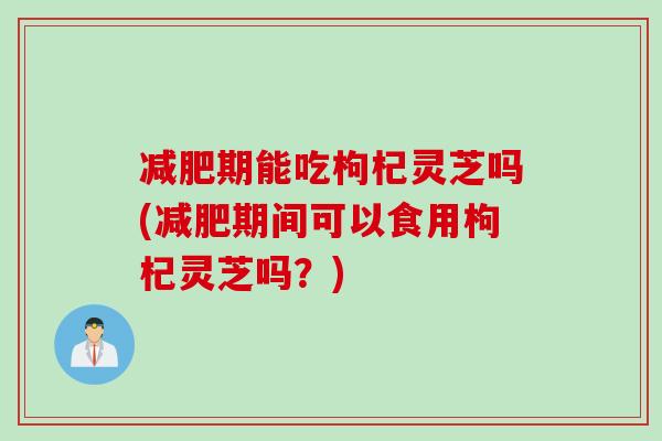 减肥期能吃枸杞灵芝吗(减肥期间可以食用枸杞灵芝吗？)