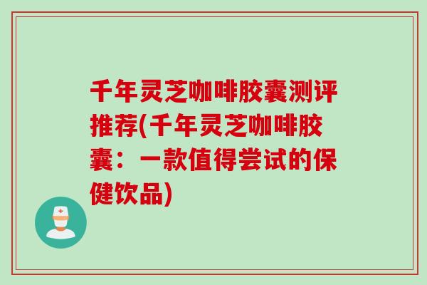千年灵芝咖啡胶囊测评推荐(千年灵芝咖啡胶囊：一款值得尝试的保健饮品)