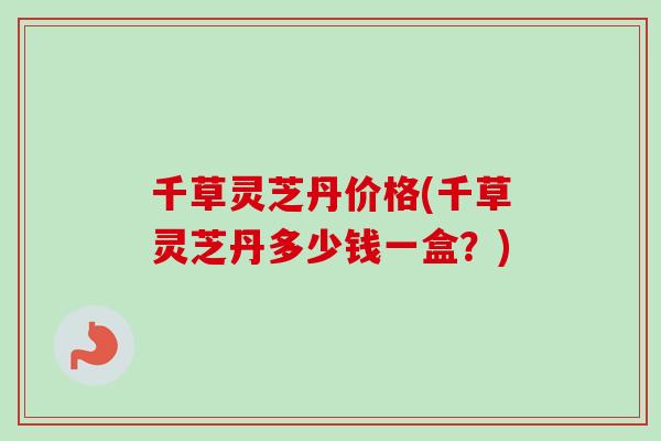 千草灵芝丹价格(千草灵芝丹多少钱一盒？)