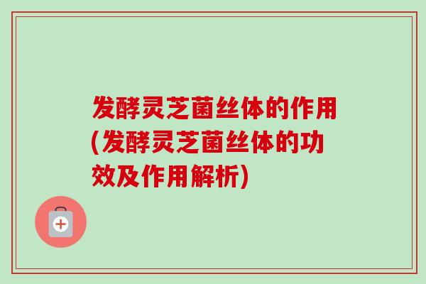 发酵灵芝菌丝体的作用(发酵灵芝菌丝体的功效及作用解析)