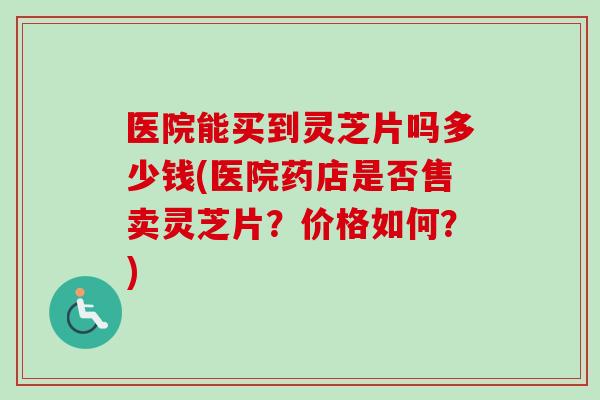 医院能买到灵芝片吗多少钱(医院药店是否售卖灵芝片？价格如何？)
