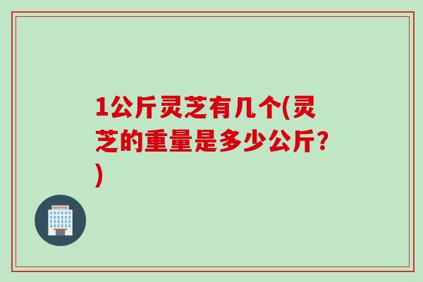 1公斤灵芝有几个(灵芝的重量是多少公斤？)