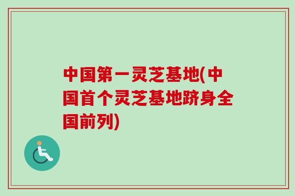 中国第一灵芝基地(中国首个灵芝基地跻身全国前列)
