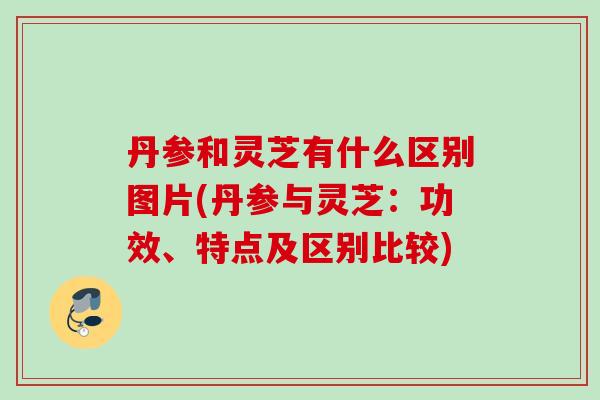丹参和灵芝有什么区别图片(丹参与灵芝：功效、特点及区别比较)