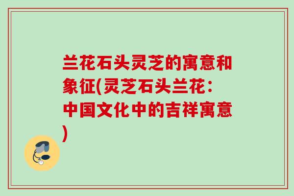 兰花石头灵芝的寓意和象征(灵芝石头兰花：中国文化中的吉祥寓意)