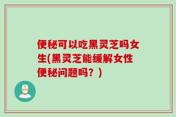 可以吃黑灵芝吗女生(黑灵芝能缓解女性问题吗?) 可以吃黑灵芝吗女生(黑灵芝能缓解女性问题吗?)