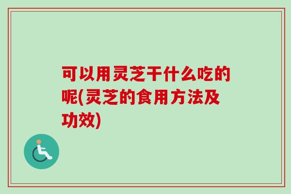可以用灵芝干什么吃的呢(灵芝的食用方法及功效)