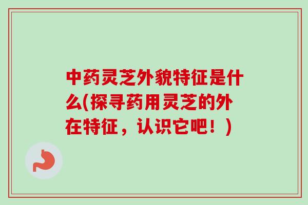 中药灵芝外貌特征是什么(探寻药用灵芝的外在特征，认识它吧！)