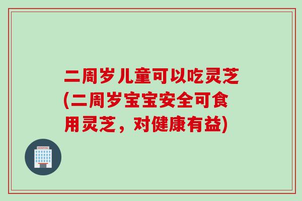 二周岁儿童可以吃灵芝(二周岁宝宝安全可食用灵芝，对健康有益)