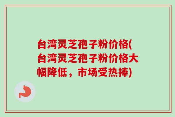 台湾灵芝孢子粉价格(台湾灵芝孢子粉价格大幅降低，市场受热捧)