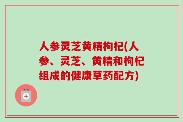 人参灵芝黄精枸杞(人参、灵芝、黄精和枸杞组成的健康草药配方) 人参灵芝黄精枸杞(人参、灵芝、黄精和枸杞组成的健康草药配方)