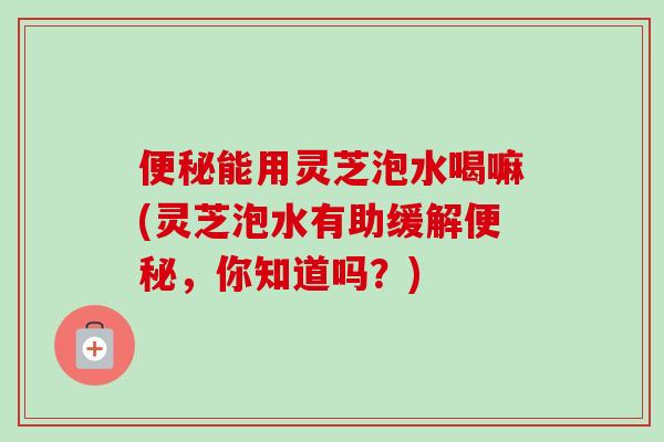 便秘能用灵芝泡水喝嘛(灵芝泡水有助缓解便秘，你知道吗？)