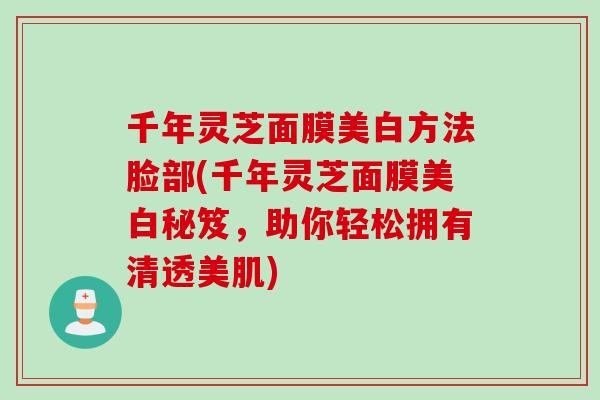 千年灵芝面膜美白方法脸部(千年灵芝面膜美白秘笈，助你轻松拥有清透美肌)