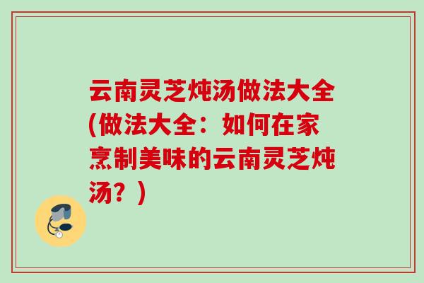 云南灵芝炖汤做法大全(做法大全：如何在家烹制美味的云南灵芝炖汤？)