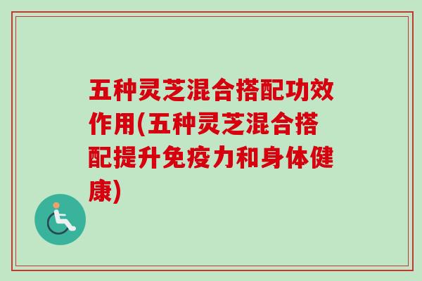五种灵芝混合搭配功效作用(五种灵芝混合搭配提升免疫力和身体健康)