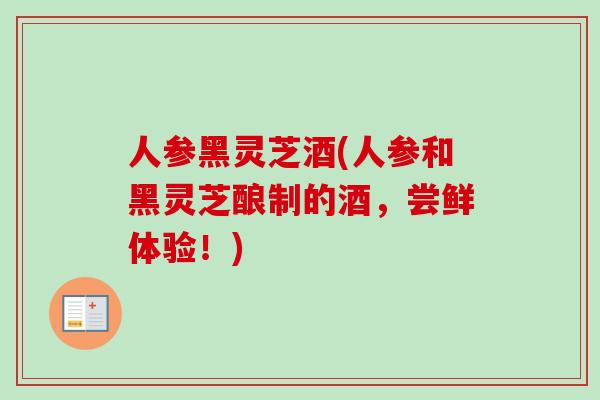 人参黑灵芝酒(人参和黑灵芝酿制的酒，尝鲜体验！)