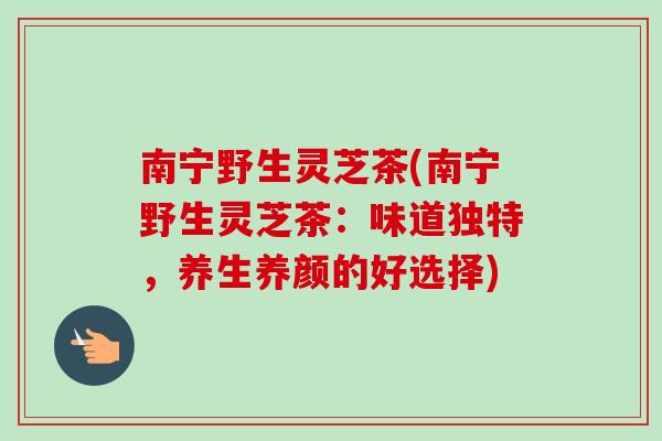 南宁野生灵芝茶(南宁野生灵芝茶：味道独特，养生养颜的好选择)