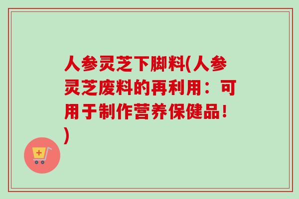 人参灵芝下脚料(人参灵芝废料的再利用：可用于制作营养保健品！)