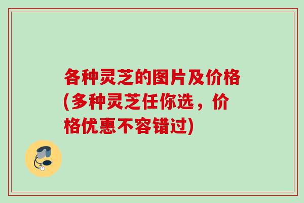 各种灵芝的图片及价格(多种灵芝任你选，价格优惠不容错过)