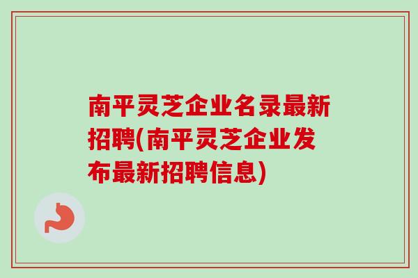 南平灵芝企业名录最新招聘(南平灵芝企业发布最新招聘信息)
