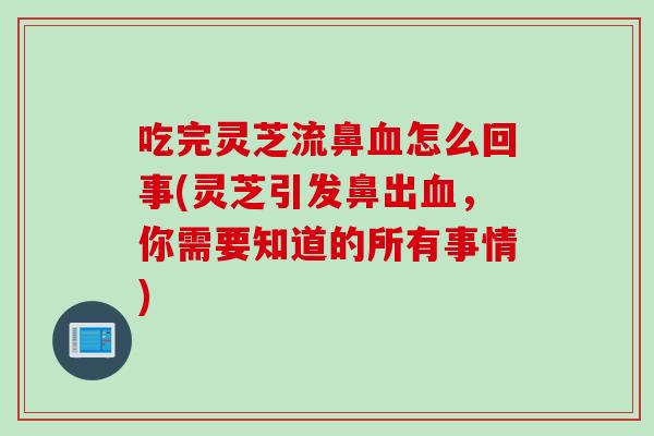 吃完灵芝流鼻血怎么回事(灵芝引发鼻出血，你需要知道的所有事情)