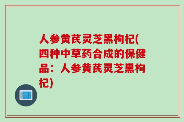 人参黄芪灵芝黑枸杞(四种中草药合成的保健品：人参黄芪灵芝黑枸杞)