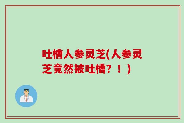 吐槽人参灵芝(人参灵芝竟然被吐槽？！)