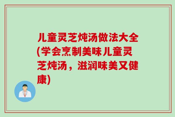 儿童灵芝炖汤做法大全(学会烹制美味儿童灵芝炖汤，滋润味美又健康)