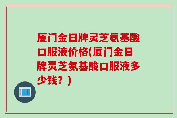 厦门金日牌灵芝氨基酸口服液价格(厦门金日牌灵芝氨基酸口服液多少钱？)