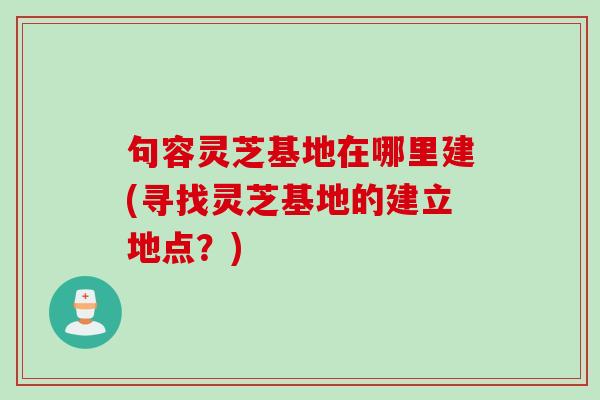 句容灵芝基地在哪里建(寻找灵芝基地的建立地点？)