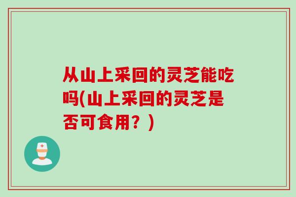 从山上采回的灵芝能吃吗(山上采回的灵芝是否可食用？)
