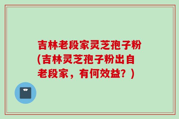吉林老段家灵芝孢子粉(吉林灵芝孢子粉出自老段家，有何效益？)