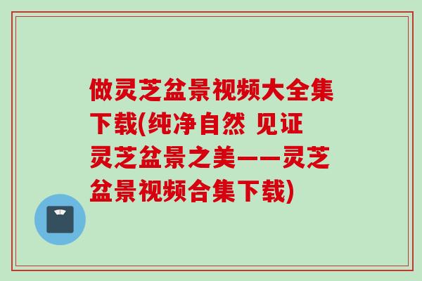 做灵芝盆景视频大全集下载(纯净自然 见证灵芝盆景之美——灵芝盆景视频合集下载)