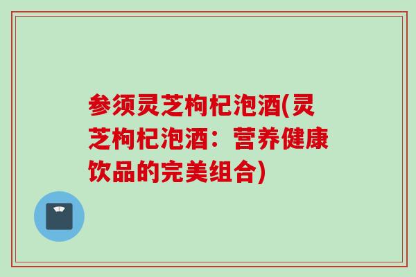 参须灵芝枸杞泡酒(灵芝枸杞泡酒：营养健康饮品的完美组合)