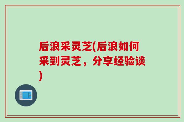 后浪采灵芝(后浪如何采到灵芝,分享经验谈) 后浪采灵芝(后浪如何采到灵芝,分享经验谈)