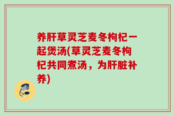 养肝草灵芝麦冬枸杞一起煲汤(草灵芝麦冬枸杞共同煮汤，为肝脏补养)