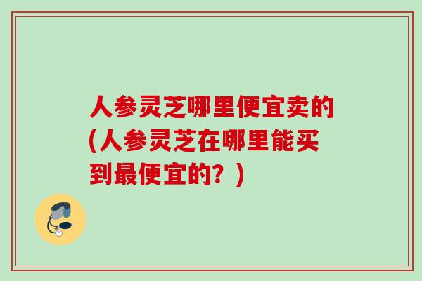 人参灵芝哪里便宜卖的(人参灵芝在哪里能买到最便宜的？)