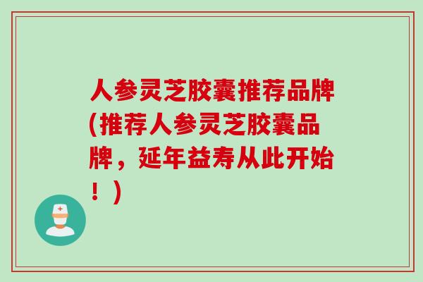 人参灵芝胶囊推荐品牌(推荐人参灵芝胶囊品牌，延年益寿从此开始！)