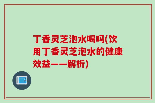 丁香灵芝泡水喝吗(饮用丁香灵芝泡水的健康效益——解析)
