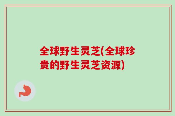 全球野生灵芝(全球珍贵的野生灵芝资源)