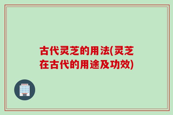 古代灵芝的用法(灵芝在古代的用途及功效)
