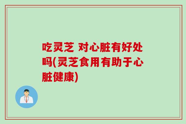 吃灵芝 对心脏有好处吗(灵芝食用有助于心脏健康)