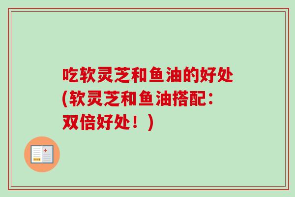 吃软灵芝和鱼油的好处(软灵芝和鱼油搭配:双倍好处!) 吃软灵芝和鱼油的好处(软灵芝和鱼油搭配:双倍好处!)