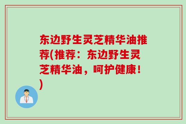 东边野生灵芝精华油推荐(推荐：东边野生灵芝精华油，呵护健康！)