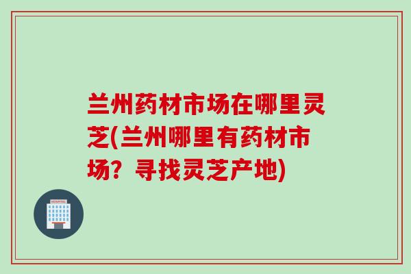 兰州药材市场在哪里灵芝(兰州哪里有药材市场？寻找灵芝产地)