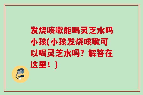 发烧咳嗽能喝灵芝水吗小孩(小孩发烧咳嗽可以喝灵芝水吗？解答在这里！)