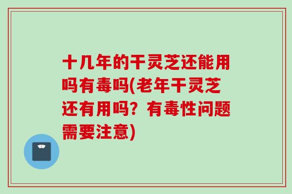 十几年的干灵芝还能用吗有毒吗(老年干灵芝还有用吗？有毒性问题需要注意)