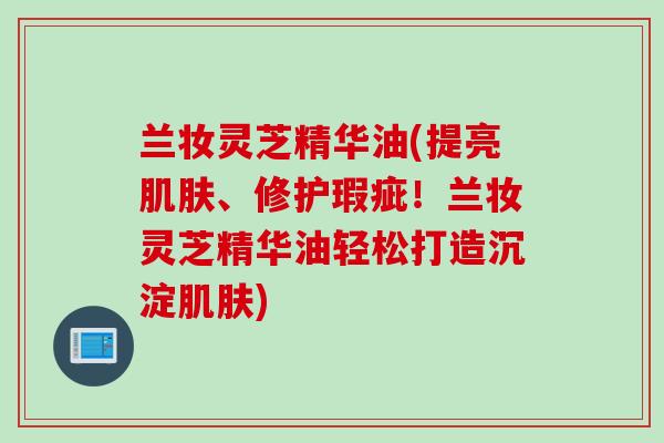 兰妆灵芝精华油(提亮肌肤、修护瑕疵！兰妆灵芝精华油轻松打造沉淀肌肤)