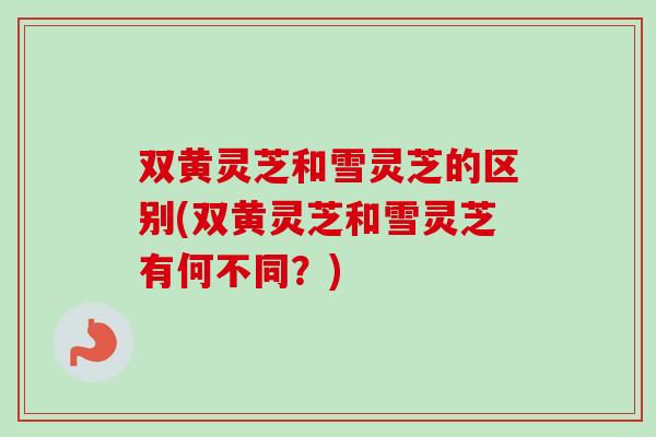 双黄灵芝和雪灵芝的区别(双黄灵芝和雪灵芝有何不同？)